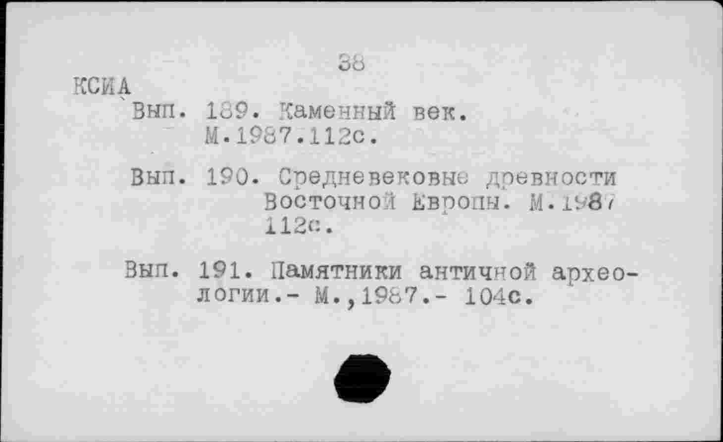 ﻿КСИА
' Вып.
Вып.
зь
189. Каменный век.
М.1987.112с.
190. Средневековые древности Восточной ЕВП0ПЫ. м.190/ 112с.
Вып. 191. Памятники античной археологии.- М.,1987.- 104с.